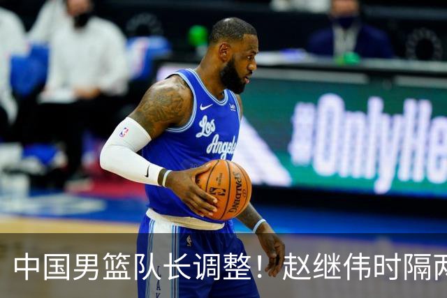 中国男篮队长调整！赵继伟时隔两年再次担任，郭士强目标率队全胜