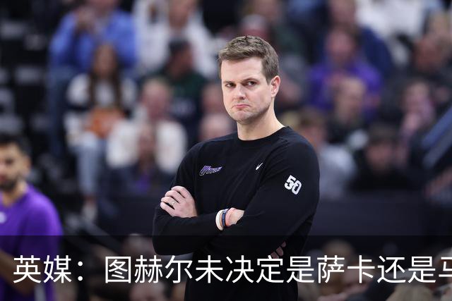 英媒：图赫尔未决定是萨卡还是马杜埃凯首发，中卫斯通斯搭孔萨
